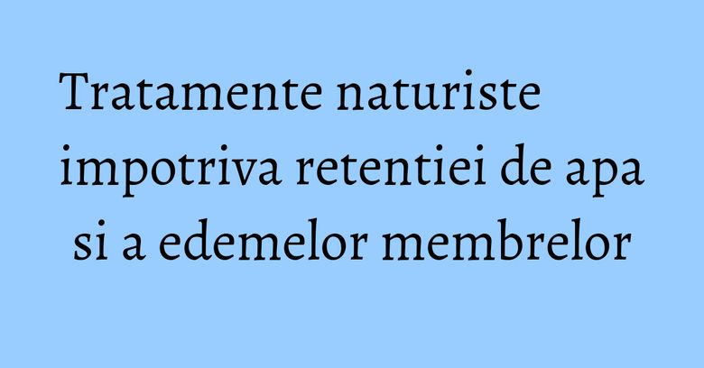 Tratamente naturiste impotriva retentiei de apa si a edemelor membrelor