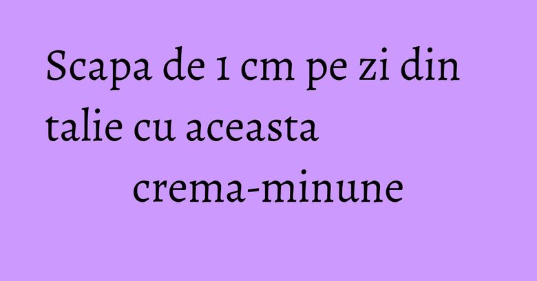 Scapa de 1 cm pe zi din talie cu aceasta crema-minune Scapa de 1 cm pe zi din talie cu aceasta crema-minune
