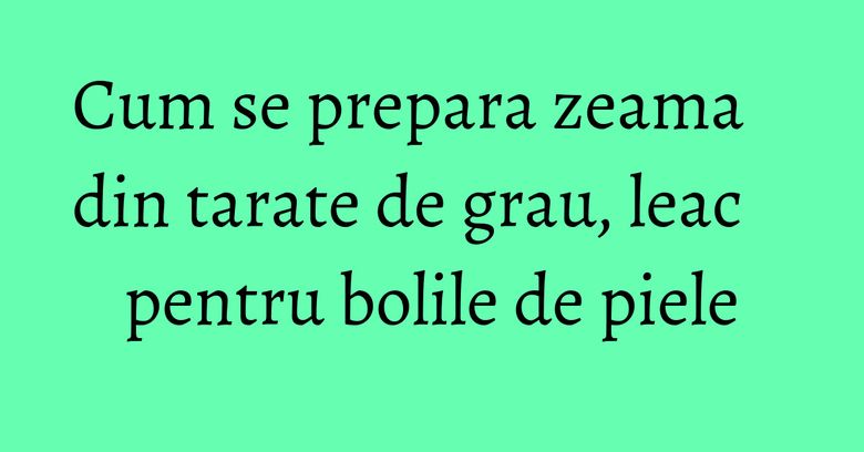 Cum se prepara zeama din tarate de grau, leac pentru bolile de piele Cum se prepara zeama din tarate de grau, leac pentru bolile de piele