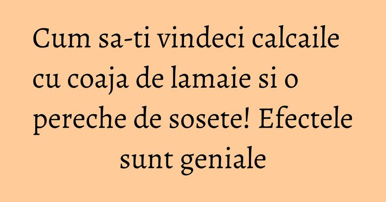 Cum sa-ti vindeci calcaile cu coaja de lamaie si o pereche de sosete! Efectele sunt geniale