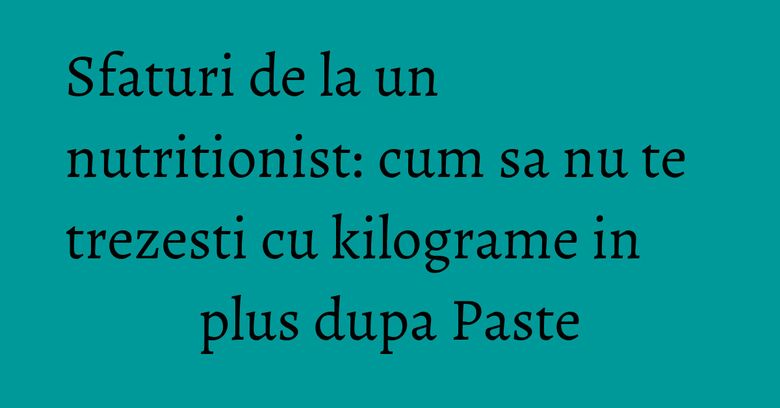 Sfaturi de la un nutritionist: cum sa nu te trezesti cu kilograme in plus dupa Paste