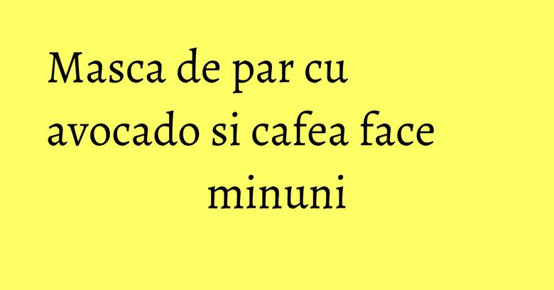 Masca de par cu avocado si cafea face minuni Masca de par cu avocado si cafea face minuni