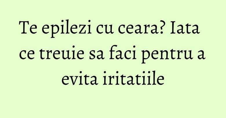 Te epilezi cu ceara? Iata ce treuie sa faci pentru a evita iritatiile