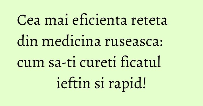 Cea mai eficienta reteta din medicina ruseasca: cum sa-ti cureti ficatul ieftin si rapid!
