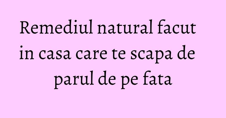 Remediul natural facut in casa care te scapa de parul de pe fata Remediul natural facut in casa care te scapa de parul de pe fata