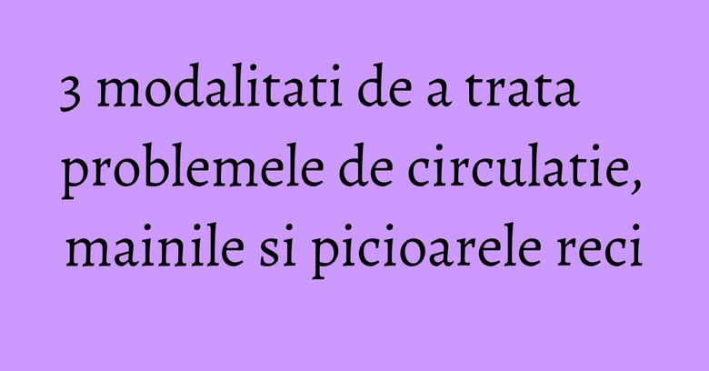 3 modalitati de a trata problemele de circulatie, mainile si picioarele reci 3 modalitati de a trata problemele de circulatie, mainile si picioarele reci