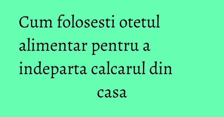 Cum folosesti otetul alimentar pentru a indeparta calcarul din casa Cum folosesti otetul alimentar pentru a indeparta calcarul din casa
