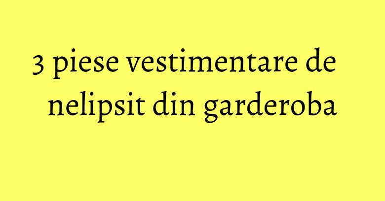 3 piese vestimentare de nelipsit din garderoba 3 piese vestimentare de nelipsit din garderoba