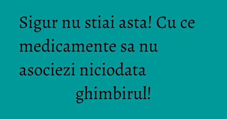 Sigur nu stiai asta! Cu ce medicamente sa nu asociezi niciodata ghimbirul!