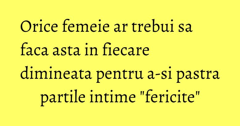 Orice femeie ar trebui sa faca asta in fiecare dimineata pentru a-si pastra partile intime 