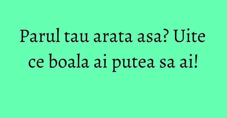 Parul tau arata asa? Uite ce boala ai putea sa ai! Parul tau arata asa? Uite ce boala ai putea sa ai!