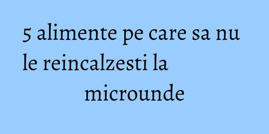 5 alimente pe care sa nu le reincalzesti la microunde