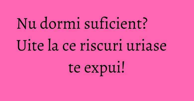 Nu dormi suficient? Uite la ce riscuri uriase te expui!