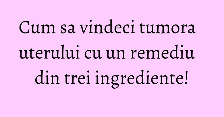 Cum sa vindeci tumora uterului cu un remediu din trei ingrediente!
