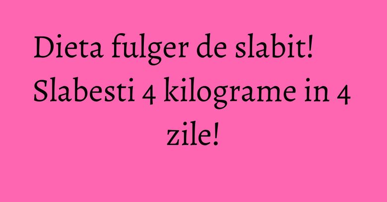 Dieta fulger de slabit! Slabesti 4 kilograme in 4 zile! Dieta fulger de slabit! Slabesti 4 kilograme in 4 zile!