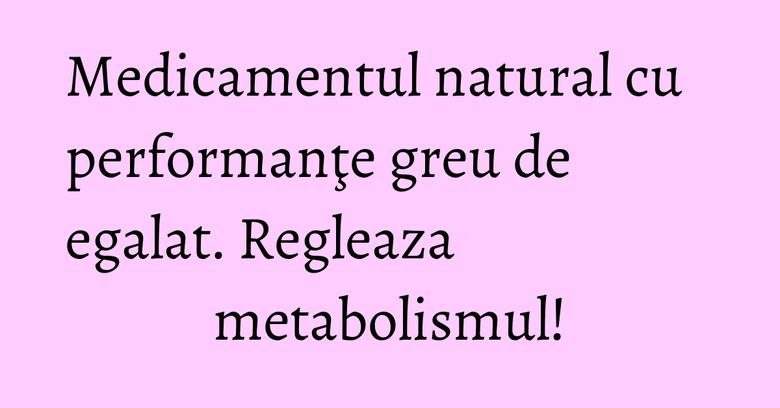 Medicamentul natural cu performanţe greu de egalat. Regleaza metabolismul!