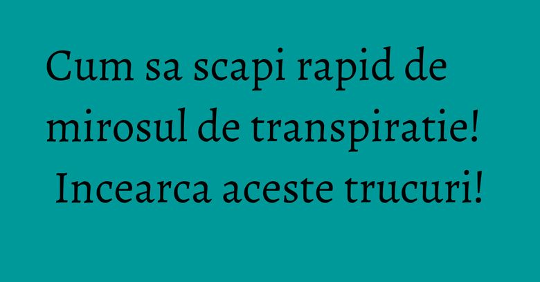 Cum sa scapi rapid de mirosul de transpiratie! Incearca aceste trucuri!