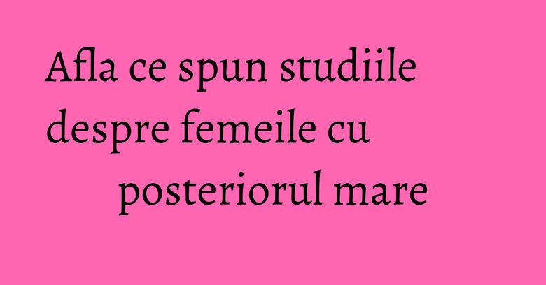 Afla ce spun studiile despre femeile cu posteriorul mare Afla ce spun studiile despre femeile cu posteriorul mare
