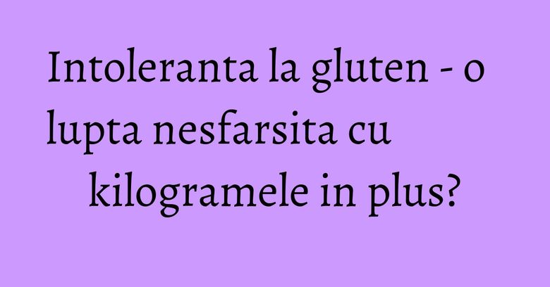 Intoleranta la gluten - o lupta nesfarsita cu kilogramele in plus?