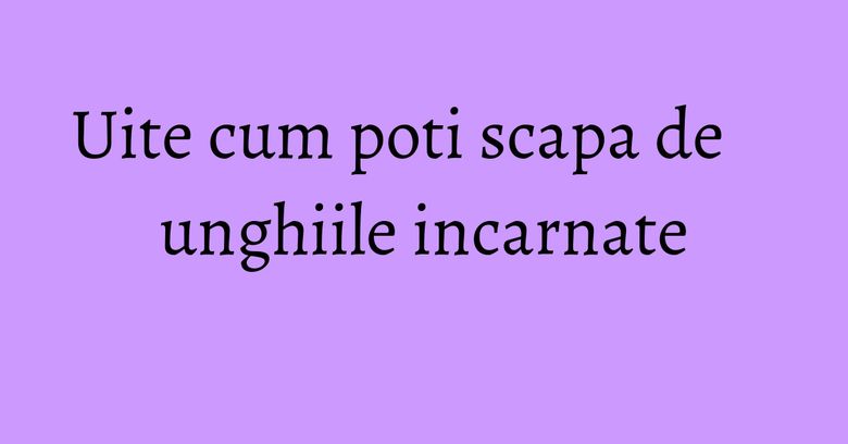 Uite cum poti scapa de unghiile incarnate
