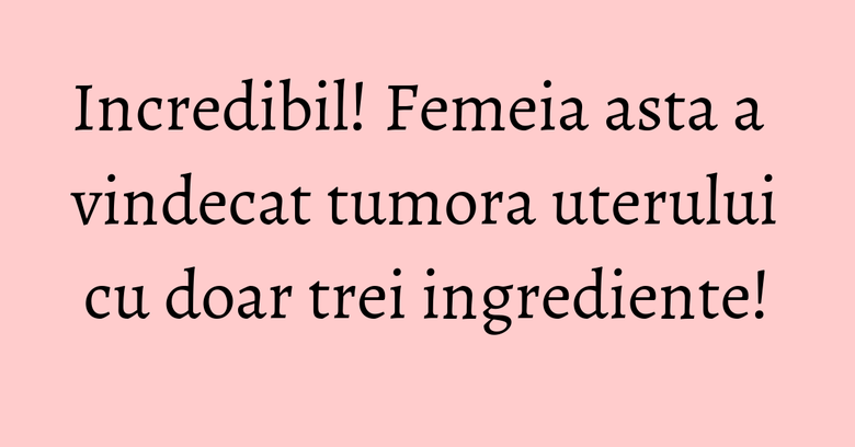 Incredibil! Femeia asta a vindecat tumora uterului cu doar trei ingrediente!