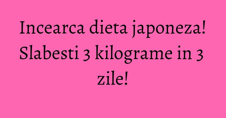 Incearca dieta japoneza! Slabesti 3 kilograme in 3 zile! Incearca dieta japoneza! Slabesti 3 kilograme in 3 zile!