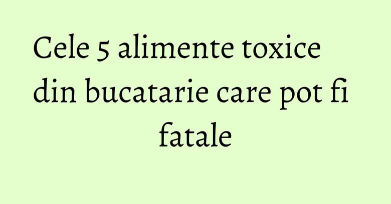 Cele 5 alimente toxice din bucatarie care pot fi fatale Cele 5 alimente toxice din bucatarie care pot fi fatale