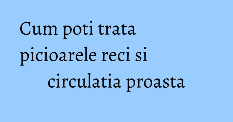 Cum poti trata picioarele reci si circulatia proasta