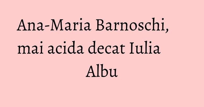 Ana-Maria Barnoschi, mai acida decat Iulia Albu Ana-Maria Barnoschi, mai acida decat Iulia Albu