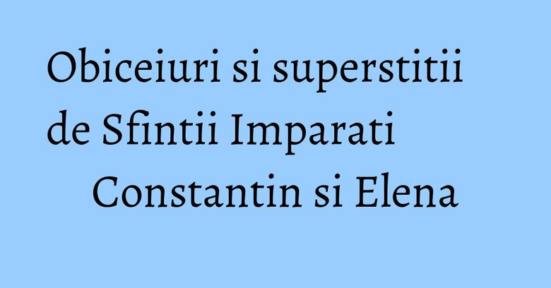 Obiceiuri si superstitii de Sfintii Imparati Constantin si Elena