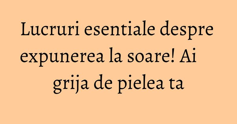 Lucruri esentiale despre expunerea la soare! Ai grija de pielea ta Lucruri esentiale despre expunerea la soare! Ai grija de pielea ta