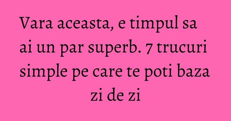 Vara aceasta, e timpul sa ai un par superb. 7 trucuri simple pe care te poti baza zi de zi