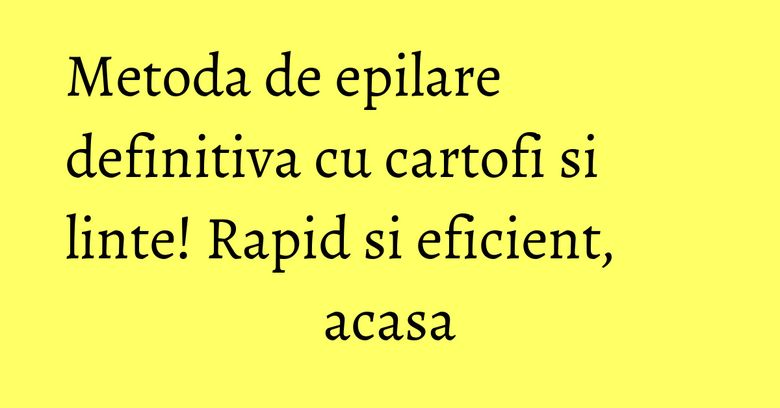 Metoda de epilare definitiva cu cartofi si linte! Rapid si eficient, acasa