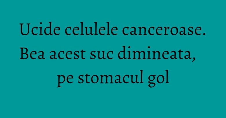 Ucide celulele canceroase. Bea acest suc dimineata, pe stomacul gol