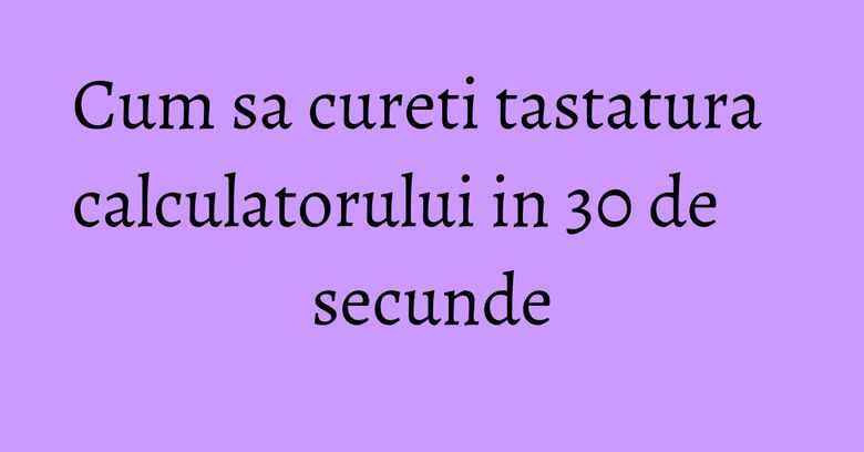 Cum sa cureti tastatura calculatorului in 30 de secunde