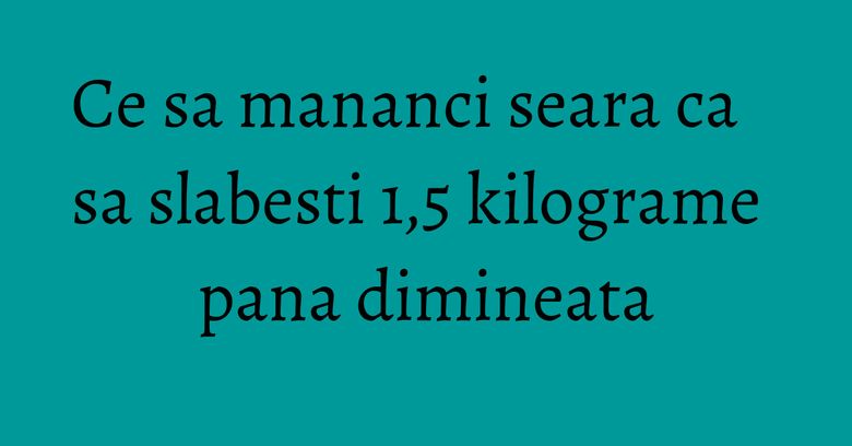 Ce sa mananci seara ca sa slabesti 1,5 kilograme pana dimineata Ce sa mananci seara ca sa slabesti 1,5 kilograme pana dimineata