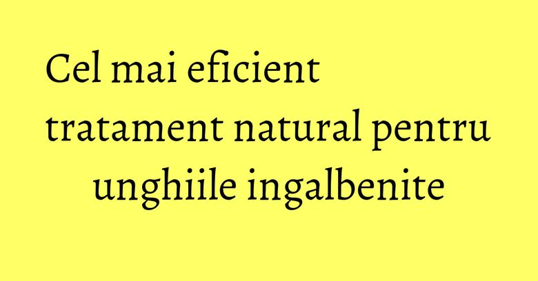 Cel mai eficient tratament natural pentru unghiile ingalbenite