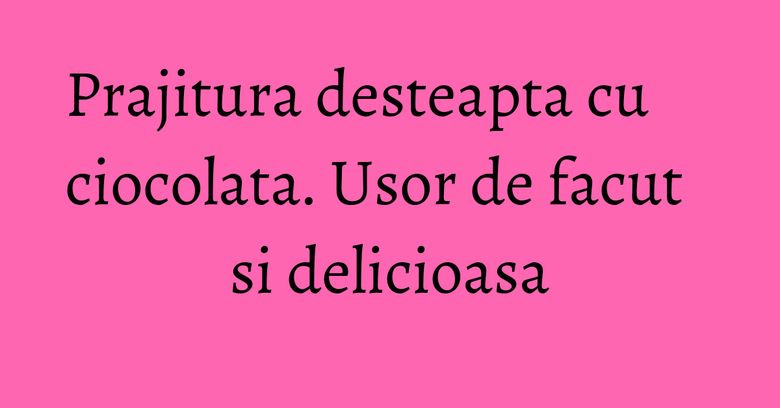 Prajitura desteapta cu ciocolata. Usor de facut si delicioasa Prajitura desteapta cu ciocolata. Usor de facut si delicioasa