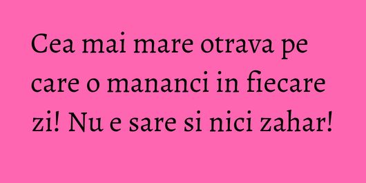 Cea mai mare otrava pe care o mananci in fiecare zi! Nu e sare si nici zahar!