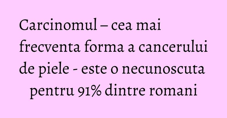 Carcinomul – cea mai frecventa forma a cancerului de piele - este o necunoscuta pentru 91% dintre romani Carcinomul – cea mai frecventa forma a cancerului de piele - este o necunoscuta pentru 91% dintre romani