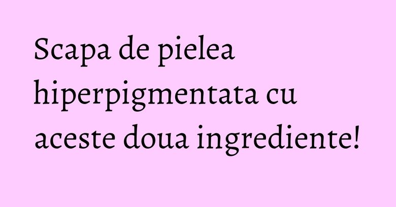 Scapa de pielea hiperpigmentata cu aceste doua ingrediente! Scapa de pielea hiperpigmentata cu aceste doua ingrediente!
