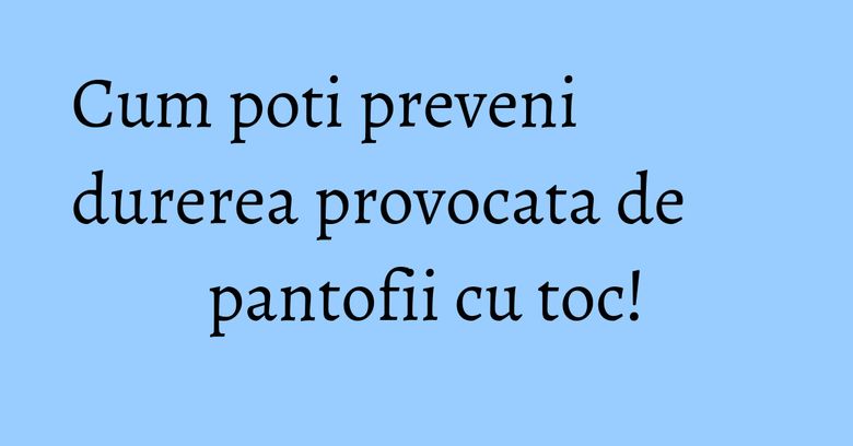 Cum poti preveni durerea provocata de pantofii cu toc! Cum poti preveni durerea provocata de pantofii cu toc!