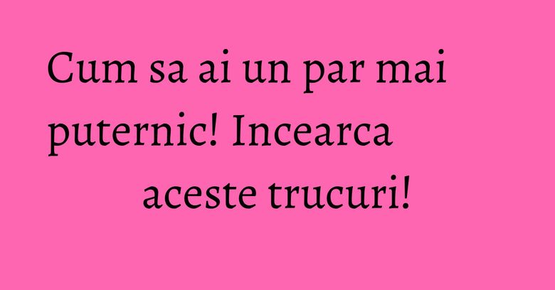 Cum sa ai un par mai puternic! Incearca aceste trucuri!