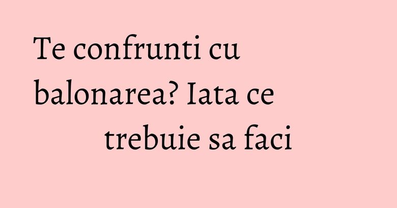 Te confrunti cu balonarea? Iata ce trebuie sa faci Te confrunti cu balonarea? Iata ce trebuie sa faci