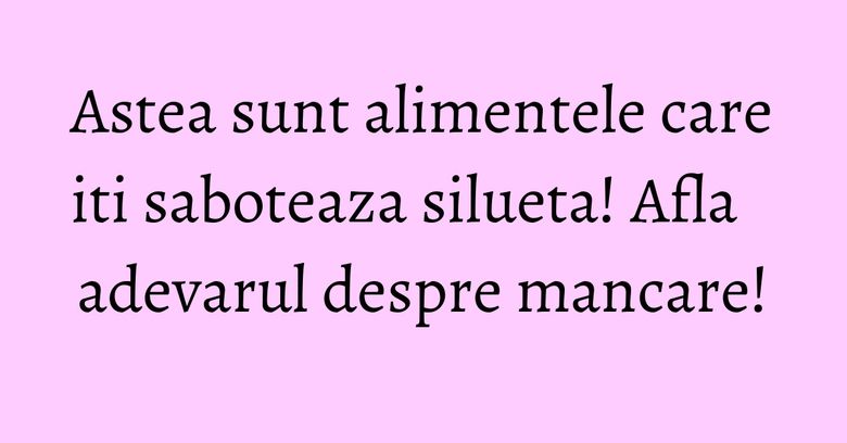 Astea sunt alimentele care iti saboteaza silueta! Afla adevarul despre mancare! Astea sunt alimentele care iti saboteaza silueta! Afla adevarul despre mancare!