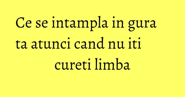 Ce se intampla in gura ta atunci cand nu iti cureti limba
