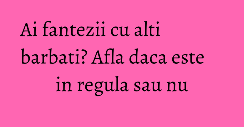Ai fantezii cu alti barbati? Afla daca este in regula sau nu
