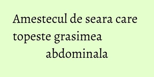 Amestecul de seara care topeste grasimea abdominala