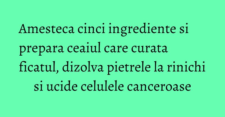Amesteca cinci ingrediente si prepara ceaiul care curata ficatul, dizolva pietrele la rinichi si ucide celulele canceroase