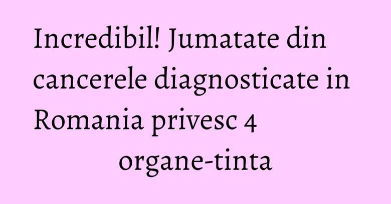 Incredibil! Jumatate din cancerele diagnosticate in Romania privesc 4 organe-tinta Incredibil! Jumatate din cancerele diagnosticate in Romania privesc 4 organe-tinta